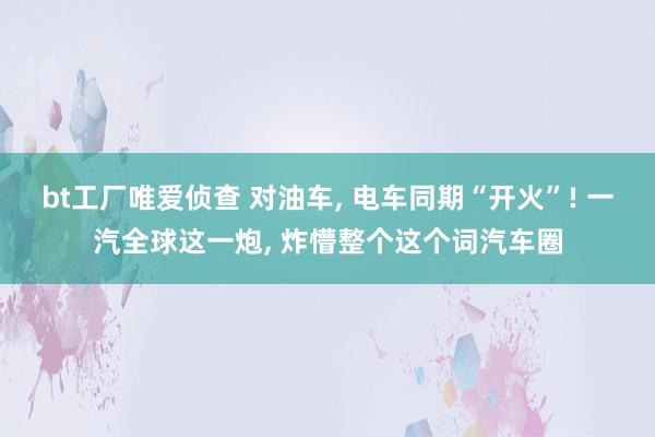 bt工厂唯爱侦查 对油车， 电车同期“开火”! 一汽全球这一炮， 炸懵整个这个词汽车圈