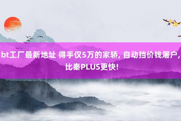 bt工厂最新地址 得手仅5万的家轿， 自动挡价钱屠户， 比秦PLUS更快!