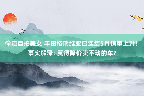 偷窥自拍美女 丰田格瑞维亚已连结5月销量上升! 事实解释: 莫得降价卖不动的车?
