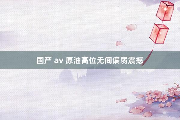 国产 av 原油高位无间偏弱震撼