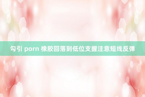 勾引 porn 橡胶回落到低位支握注意短线反弹