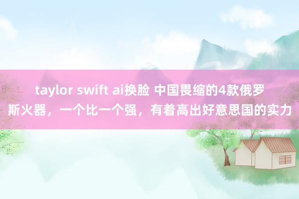taylor swift ai换脸 中国畏缩的4款俄罗斯火器，一个比一个强，有着高出好意思国的实力