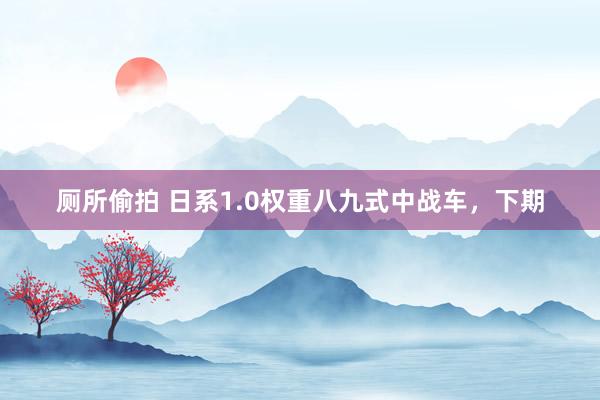 厕所偷拍 日系1.0权重八九式中战车，下期