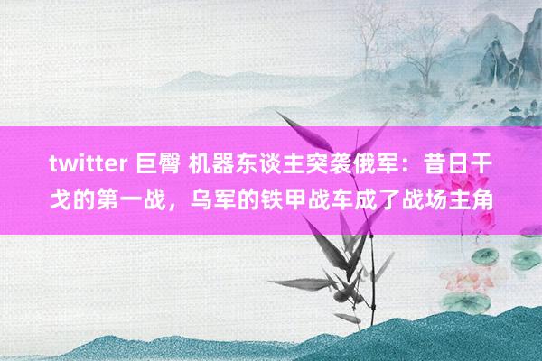 twitter 巨臀 机器东谈主突袭俄军：昔日干戈的第一战，乌军的铁甲战车成了战场主角