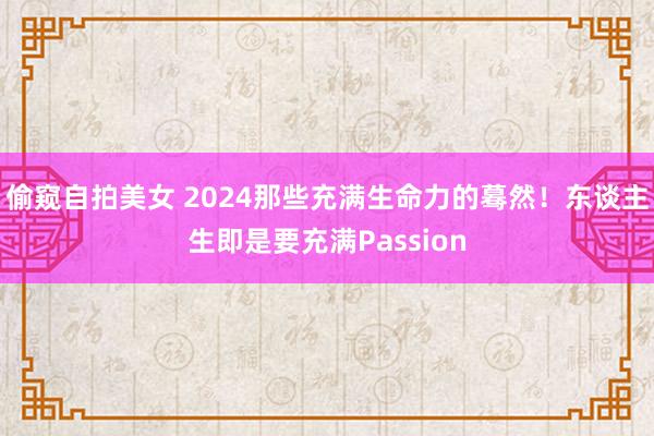 偷窥自拍美女 2024那些充满生命力的蓦然！东谈主生即是要充满Passion