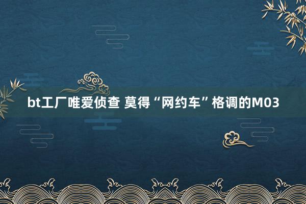 bt工厂唯爱侦查 莫得“网约车”格调的M03