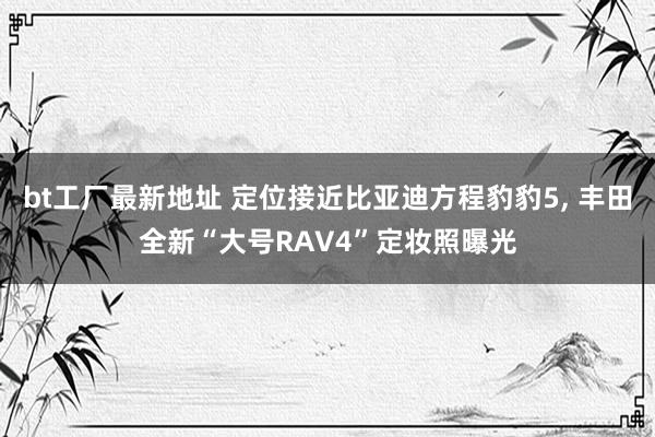 bt工厂最新地址 定位接近比亚迪方程豹豹5， 丰田全新“大号RAV4”定妆照曝光