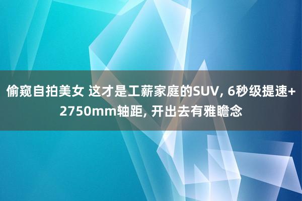 偷窥自拍美女 这才是工薪家庭的SUV， 6秒级提速+2750mm轴距， 开出去有雅瞻念