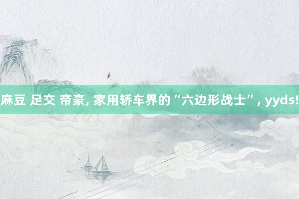 麻豆 足交 帝豪， 家用轿车界的“六边形战士”， yyds!