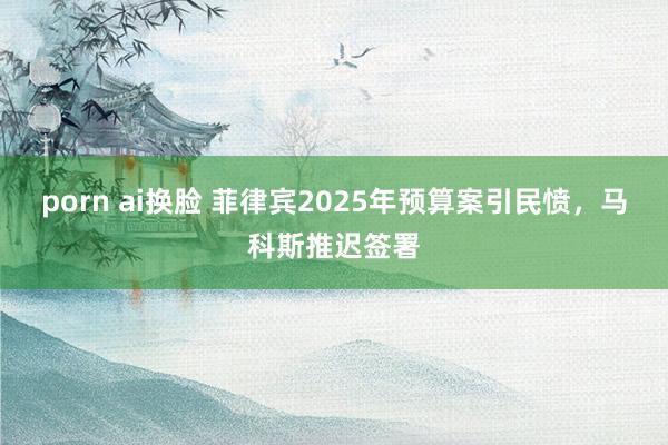 porn ai换脸 菲律宾2025年预算案引民愤，马科斯推迟签署