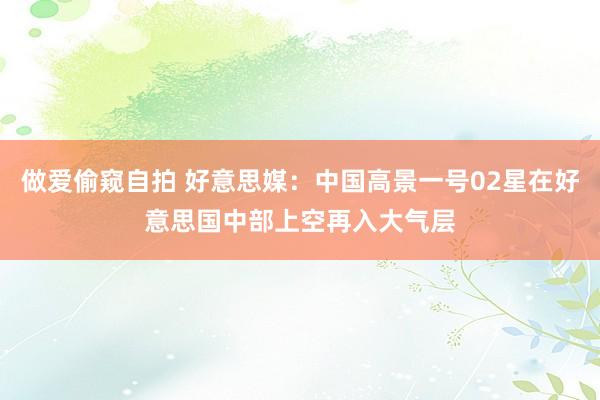 做爱偷窥自拍 好意思媒：中国高景一号02星在好意思国中部上空再入大气层