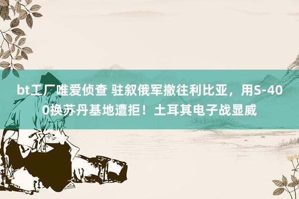 bt工厂唯爱侦查 驻叙俄军撤往利比亚，用S-400换苏丹基地遭拒！土耳其电子战显威