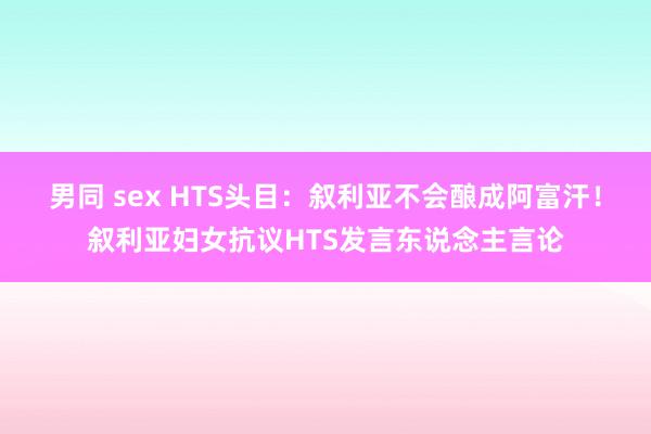 男同 sex HTS头目：叙利亚不会酿成阿富汗！叙利亚妇女抗议HTS发言东说念主言论