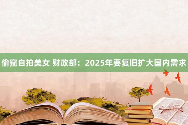 偷窥自拍美女 财政部：2025年要复旧扩大国内需求