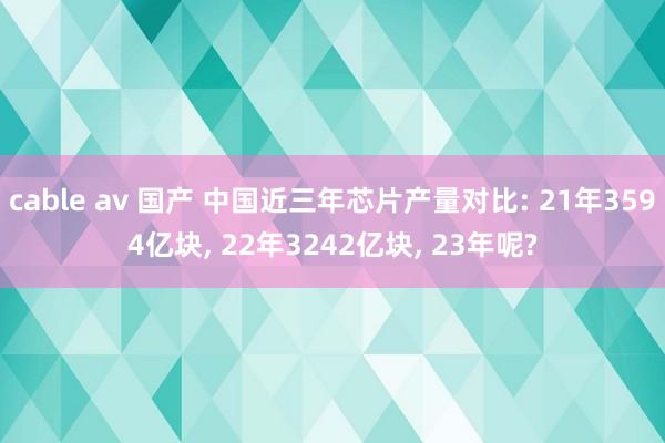 cable av 国产 中国近三年芯片产量对比: 21年3594亿块， 22年3242亿块， 23年呢?