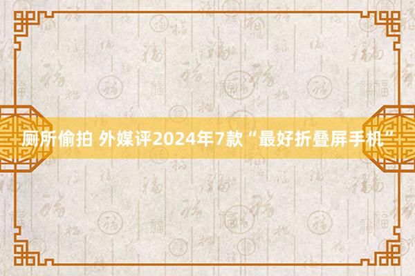 厕所偷拍 外媒评2024年7款“最好折叠屏手机”