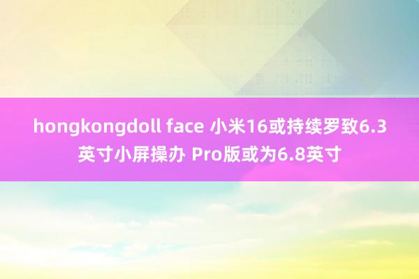 hongkongdoll face 小米16或持续罗致6.3英寸小屏操办 Pro版或为6.8英寸