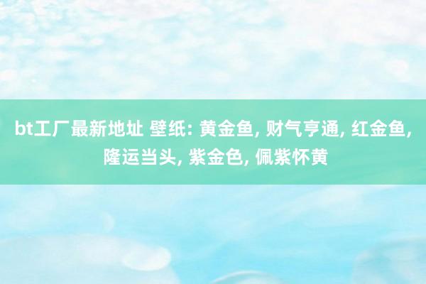 bt工厂最新地址 壁纸: 黄金鱼， 财气亨通， 红金鱼， 隆运当头， 紫金色， 佩紫怀黄