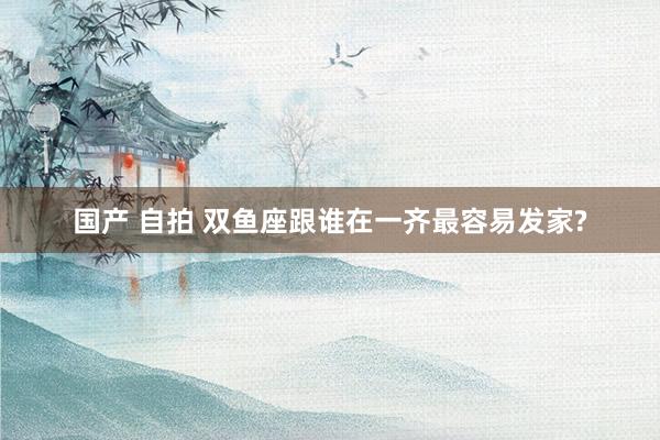 国产 自拍 双鱼座跟谁在一齐最容易发家?