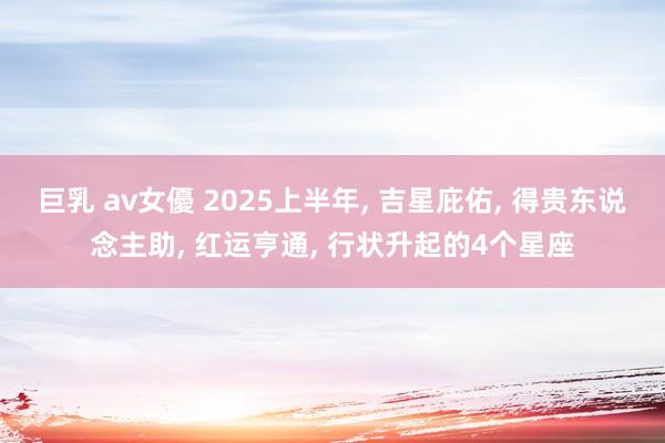 巨乳 av女優 2025上半年， 吉星庇佑， 得贵东说念主助， 红运亨通， 行状升起的4个星座
