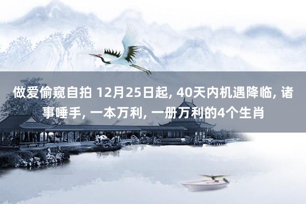 做爱偷窥自拍 12月25日起， 40天内机遇降临， 诸事唾手， 一本万利， 一册万利的4个生肖