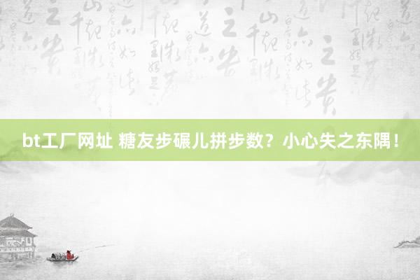 bt工厂网址 糖友步碾儿拼步数？小心失之东隅！