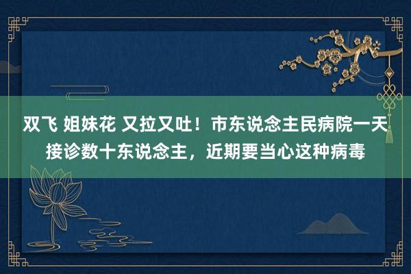 双飞 姐妹花 又拉又吐！市东说念主民病院一天接诊数十东说念主，近期要当心这种病毒