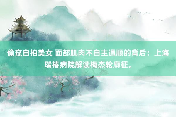 偷窥自拍美女 面部肌肉不自主通顺的背后：上海瑞椿病院解读梅杰轮廓征。
