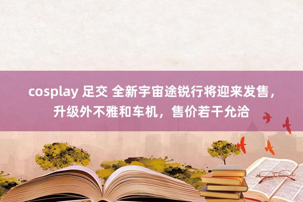 cosplay 足交 全新宇宙途锐行将迎来发售，升级外不雅和车机，售价若干允洽