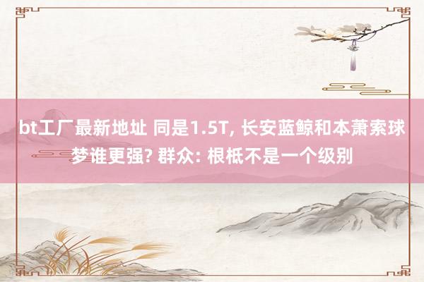 bt工厂最新地址 同是1.5T， 长安蓝鲸和本萧索球梦谁更强? 群众: 根柢不是一个级别