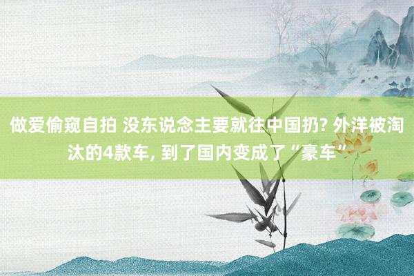 做爱偷窥自拍 没东说念主要就往中国扔? 外洋被淘汰的4款车， 到了国内变成了“豪车”
