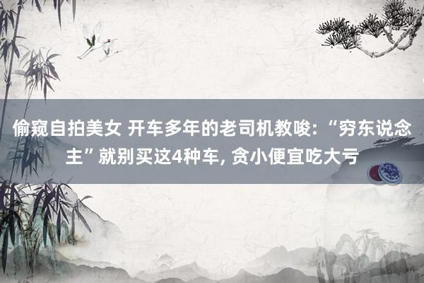 偷窥自拍美女 开车多年的老司机教唆: “穷东说念主”就别买这4种车， 贪小便宜吃大亏