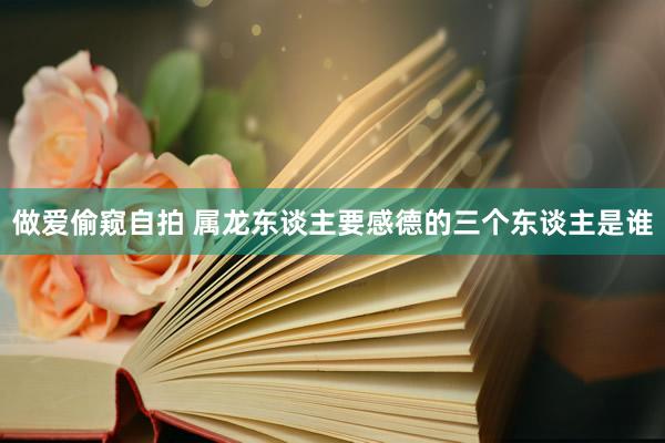做爱偷窥自拍 属龙东谈主要感德的三个东谈主是谁