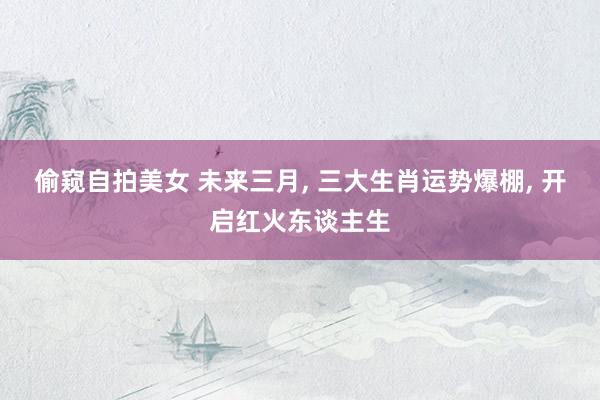 偷窥自拍美女 未来三月， 三大生肖运势爆棚， 开启红火东谈主生