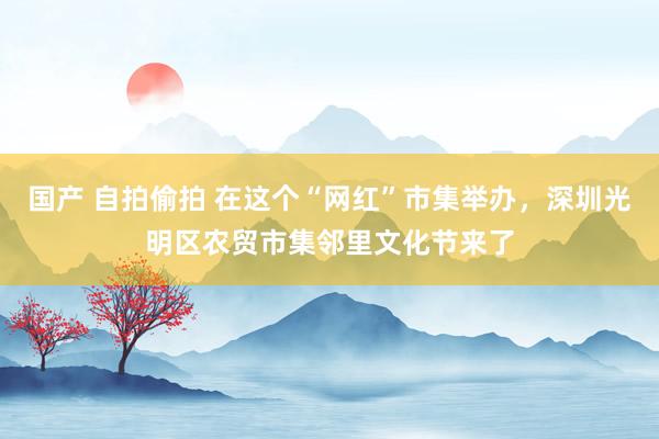 国产 自拍偷拍 在这个“网红”市集举办，深圳光明区农贸市集邻里文化节来了