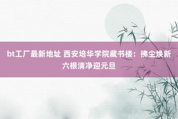 bt工厂最新地址 西安培华学院藏书楼：拂尘焕新六根清净迎元旦