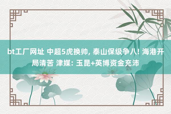 bt工厂网址 中超5虎换帅， 泰山保级争八! 海港开局清苦 津媒: 玉昆+英博资金充沛