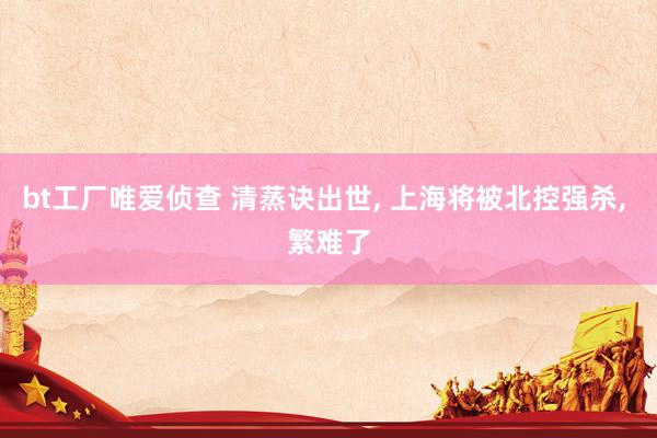 bt工厂唯爱侦查 清蒸诀出世， 上海将被北控强杀， 繁难了