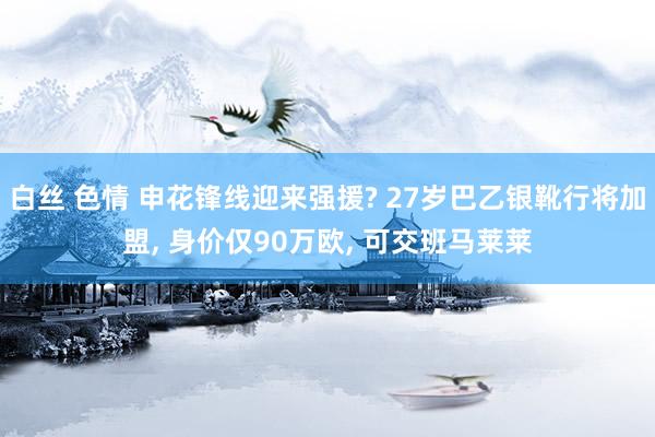 白丝 色情 申花锋线迎来强援? 27岁巴乙银靴行将加盟， 身价仅90万欧， 可交班马莱莱