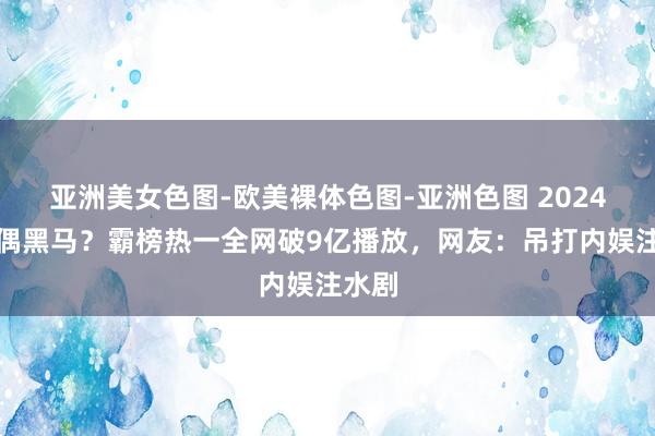 亚洲美女色图-欧美裸体色图-亚洲色图 2024年古偶黑马？霸榜热一全网破9亿播放，网友：吊打内娱注水剧