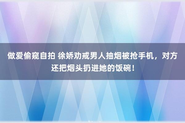 做爱偷窥自拍 徐娇劝戒男人抽烟被抢手机，对方还把烟头扔进她的饭碗！