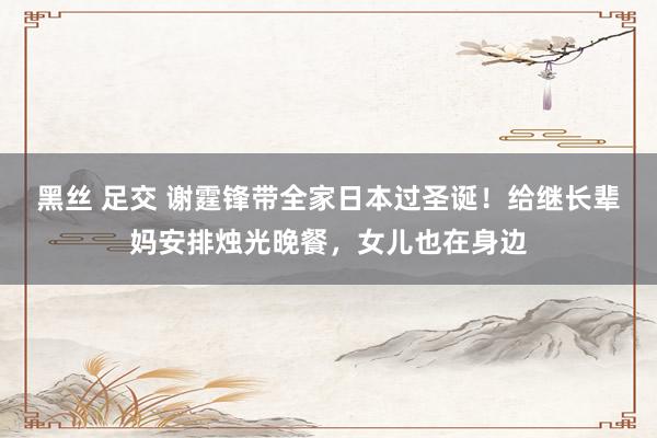 黑丝 足交 谢霆锋带全家日本过圣诞！给继长辈妈安排烛光晚餐，女儿也在身边