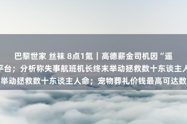巴黎世家 丝袜 8点1氪｜高德薪金司机因“遥远接不到女乘客”投诉平台；分析称失事航班机长终末举动拯救数十东谈主人命；宠物葬礼价钱最高可达数万元