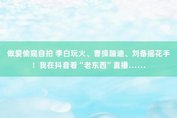 做爱偷窥自拍 李白玩火、曹操蹦迪、刘备摇花手！我在抖音看“老东西”直播……