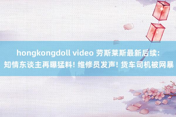 hongkongdoll video 劳斯莱斯最新后续: 知情东谈主再曝猛料! 维修员发声! 货车司机被网暴