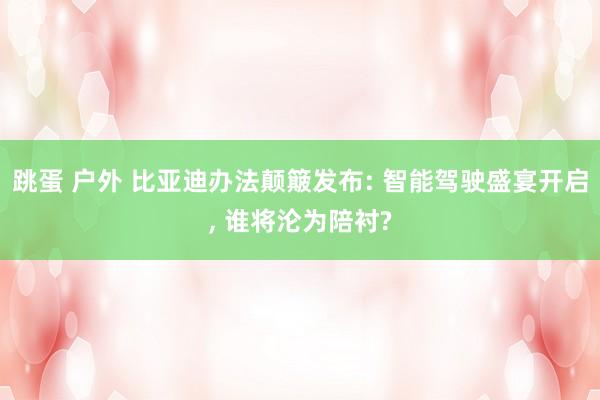 跳蛋 户外 比亚迪办法颠簸发布: 智能驾驶盛宴开启， 谁将沦为陪衬?