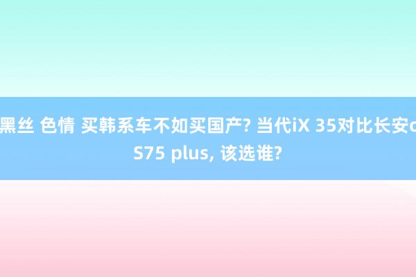 黑丝 色情 买韩系车不如买国产? 当代iX 35对比长安cS75 plus， 该选谁?