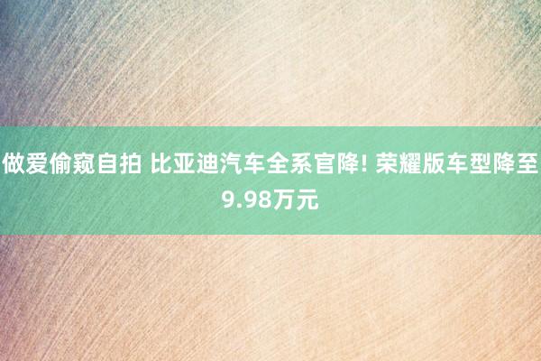 做爱偷窥自拍 比亚迪汽车全系官降! 荣耀版车型降至9.98万元