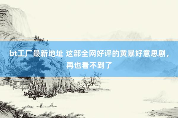 bt工厂最新地址 这部全网好评的黄暴好意思剧，再也看不到了