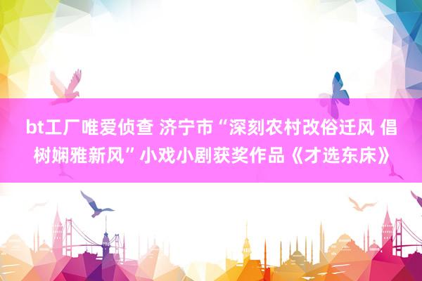 bt工厂唯爱侦查 济宁市“深刻农村改俗迁风 倡树娴雅新风”小戏小剧获奖作品《才选东床》